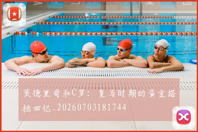 莫德里奇和C罗：皇马时期的黄金搭档回忆_20260703181744