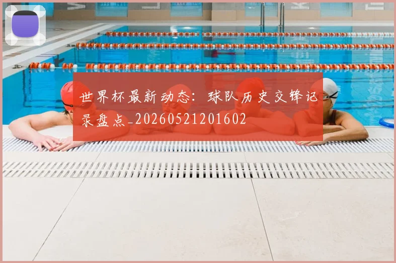 世界杯最新动态：球队历史交锋记录盘点_20260521201602
