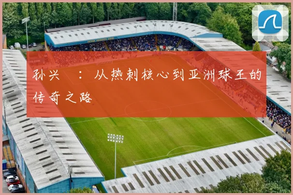 孙兴慜：从热刺核心到亚洲球王的传奇之路