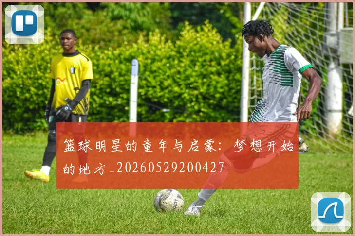 篮球明星的童年与启蒙：梦想开始的地方_20260529200427