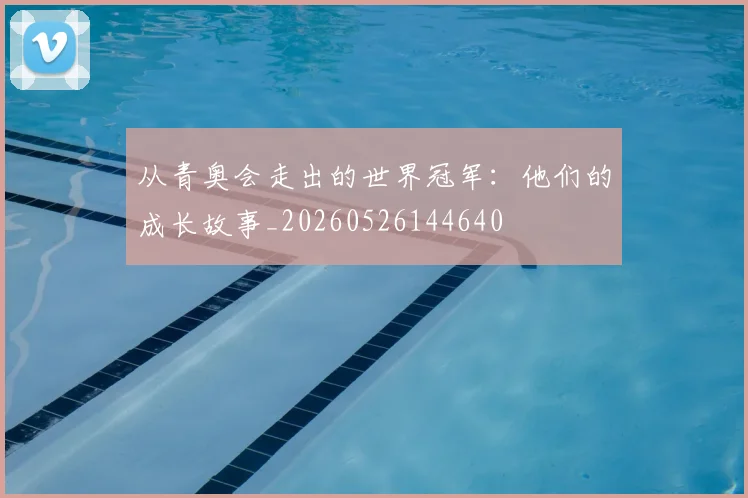 从青奥会走出的世界冠军：他们的成长故事_20260526144640