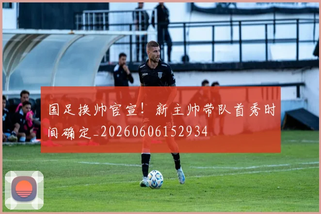 国足换帅官宣！新主帅带队首秀时间确定_20260606152934