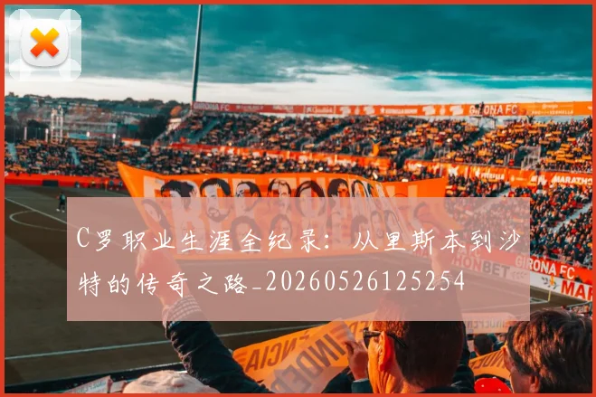 C罗职业生涯全纪录：从里斯本到沙特的传奇之路_20260526125254