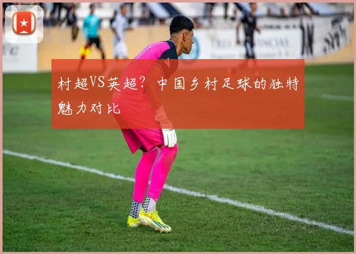 村超VS英超？中国乡村足球的独特魅力对比