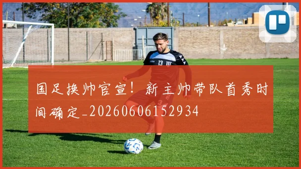 国足换帅官宣！新主帅带队首秀时间确定_20260606152934
