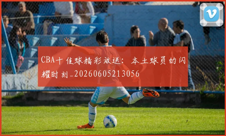 CBA十佳球精彩放送：本土球员的闪耀时刻_20260605213056
