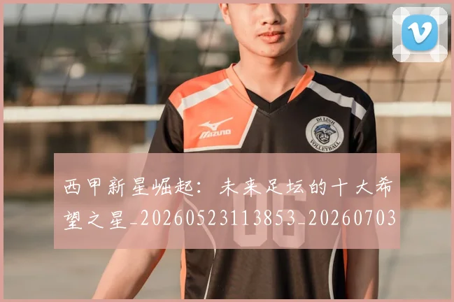 西甲新星崛起:未来足坛的十大希望之星_20260523113853_20260703181856