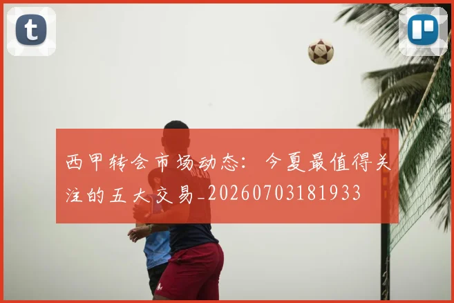 西甲转会市场动态:今夏最值得关注的五大交易_20260703181933