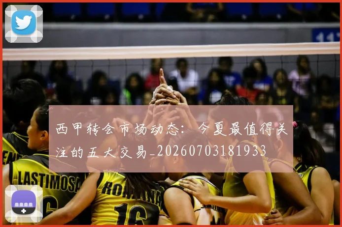 西甲转会市场动态:今夏最值得关注的五大交易_20260703181933